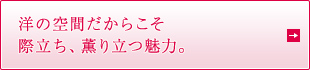 洋の空間だからこそ 際立ち、薫り立つ魅力。