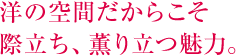 洋の空間だからこそ 際立ち、薫り立つ魅力。