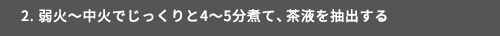 2. 弱火～中火でじっくりと4～5分煮て、茶液を抽出する