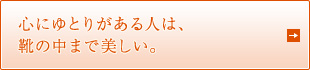 心にゆとりがある人は、 靴の中まで美しい。