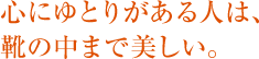 心にゆとりがある人は、 靴の中まで美しい。