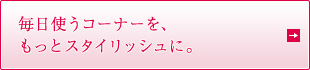 毎日使うコーナーを、もっとスタイリッシュに。