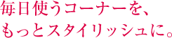毎日使うコーナーを、もっとスタイリッシュに。