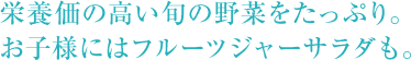 栄養価の高い旬の野菜をたっぷり。 お子様にはフルーツジャーサラダも。