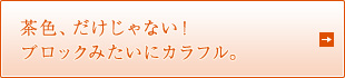 茶色、だけじゃない！ブロックみたいにカラフル。