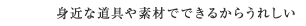 身近な道具や素材でできるからうれしい