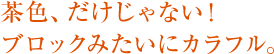 茶色、だけじゃない！ブロックみたいにカラフル。