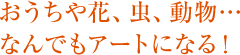 おうちや花、虫、動物…なんでもアートになる！