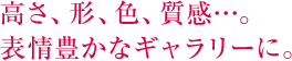 高さ、形、色、質感…。表情豊かなギャラリーに。 