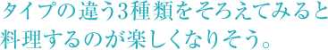 タイプの違う3種類をそろえてみると料理するのが楽しくなりそう。