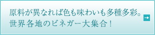原料が異なれば色も味わいも多種多彩。世界各地のビネガー大集合！