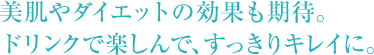美肌やダイエットの効果も期待。 ドリンクで楽しんで、すっきりキレイに。