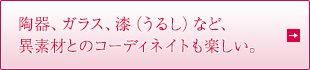 陶器、ガラス、漆（うるし）など、 異素材とのコーディネイトも楽しい。
