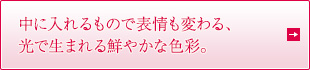 中に入れるもので表情も変わる、光で生まれる鮮やかな色彩。