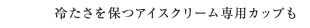冷たさを保つアイスクリーム専用カップも