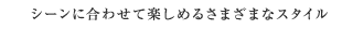 シーンに合わせて楽しめるさまざまなスタイル