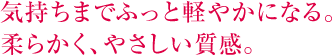 気持ちまでふっと軽やかになる。柔らかく、やさしい質感。