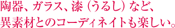 陶器、ガラス、漆（うるし）など、異素材とのコーディネイトも楽しい。