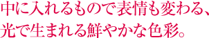 中に入れるもので表情も変わる、光で生まれる鮮やかな色彩。