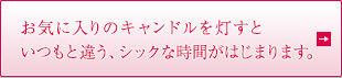 お気に入りのキャンドルを灯すといつもと違う、シックな時間がはじまります。