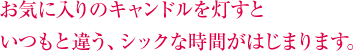 お気に入りのキャンドルを灯すといつもと違う、シックな時間がはじまります。