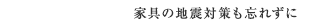 家具の地震対策も忘れずに