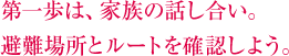 第一歩は、家族の話し合い。避難場所とルートを確認しよう。