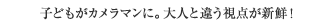 子どもがカメラマンに。大人と違う視点が新鮮！