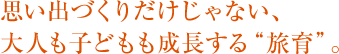 思い出づくりだけじゃない、 大人も子どもも成長する“旅育”。