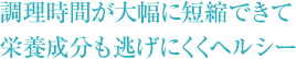 調理時間が大幅に短縮できて 栄養成分も逃げにくくヘルシー