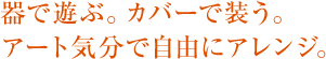 器で遊ぶ。カバーで装う。アート気分で自由にアレンジ。