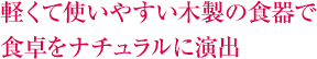 軽くて使いやすい木製の食器で 食卓をナチュラルに演出