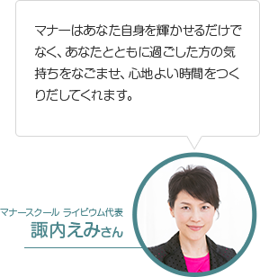 マナーはあなた自身を輝かせるだけでなく、あなたとともに過ごした方の気持ちをなごませ、心地よい時間をつくりだしてくれます。マナースクール ライビウム代表 諏内えみさん