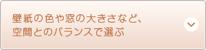 壁紙の色や窓の大きさなど、空間とのバランスで選ぶ
