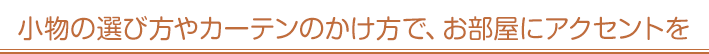小物の選び方やカーテンのかけ方で、お部屋にアクセントを