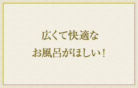 広くて快適なお風呂がほしい！