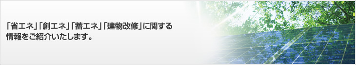 「省エネ」「創エネ」「蓄エネ」「建物改修」に関する情報をご紹介いたします。