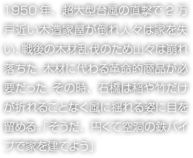 1950年、超大型台風の直撃で2万戸近い木造家屋が倒れ人々は家を失い、戦後の木材乱伐のため山々は崩れ落ちた。木材に代わる革命的商品が必要だった。その時、石橋は稲や竹だけが折れることなく風に揺れる姿に目を留める。「そうだ、円くて空洞の鉄パイプで家を建てよう」