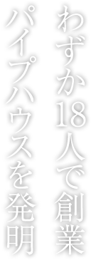 わずか18人で創業パイプハウスを発明