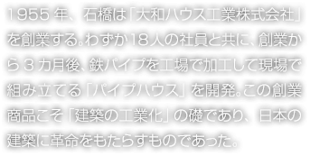 1955年、石橋は「大和ハウス工業株式会社」を創業する。わずか18人の社員と共に、創業から3カ月後、鉄パイプを工場で加工して現場で組み立てる「パイプハウス」を開発。この創業商品こそ「建築の工業化」の礎であり、日本の建築に革命をもたらすものであった。