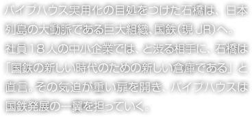 パイプハウス実用化の目処をつけた石橋は、日本列島の大動脈である巨大組織、国鉄（現JR）へ。社員18人の中小企業では、と渋る相手に、石橋は「国鉄の新しい時代のための新しい倉庫である」と直言。その気迫が重い扉を開き、パイプハウスは国鉄発展の一翼を担っていく。