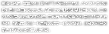 国鉄に続き、電電公社（現NTT）や官公庁など、パイプハウスは瞬く間に全国に拡大した。さらに大型建築を望む声に応え、日本初の鋼管構造建築を開発。完成までの驚異的な速さが評判を呼び、石橋は「スピードは最大のサービスであり、企業の利益を最大化する」と確信したのだ。