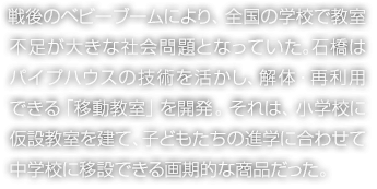 戦後のベビーブームにより、全国の学校で教室不足が大きな社会問題となっていた。石橋はパイプハウスの技術を活かし、解体・再利用できる「移動教室」を開発。それは、小学校に仮設教室を建て、子どもたちの進学に合わせて中学校に移設できる画期的な商品だった。