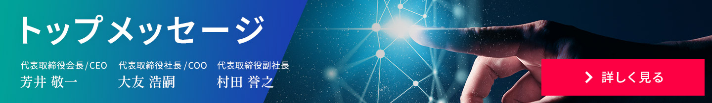 トップメッセージ　代表取締役会長/CEO 芳井 敬一 代表取締役社長/COO 大友 浩嗣　代表取締役副社長、技術本部長 村田 誉之