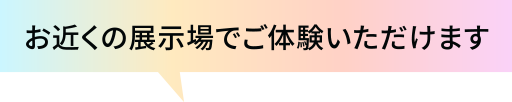 お近くの展示場でご体験いただけます