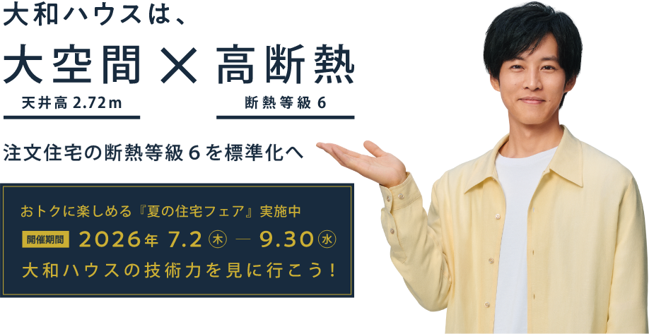 おトクに楽しめる『夏の住宅フェア』実施中 開催期間：2026年7月2日（木）～9月30日（水） 大和ハウスの技術力を見に行こう！　大和ハウスは、大空間（天井高2.72m）×高断熱（断熱等級6） 注文住宅の断熱等級6を標準化へ