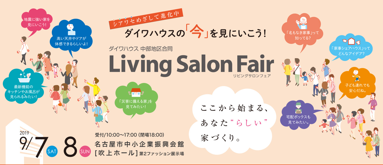 ダイワハウスの「今」を見にいこう　ダイワハウス中部地区合同　Living　Salon　Fair-リビングサロンフェア- 2019 9/7(SAT).8(SUN) 受付/10:00～17:00（閉場18:00）[会場]名古屋市中小企業振興会館[吹上ホール]第2ファッション展示場 [シアワセめざして進化中]ダイワハウスの[今]を見にいこう！