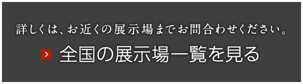 詳しくは、お近くの展示場までお問合わせください。全国の展示場一覧を見る