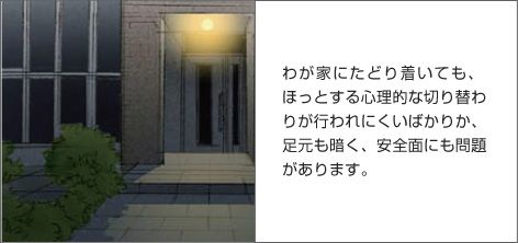 わが家にたどり着いても、ほっとする心理的な切り替わりが行われにくいばかりか、足元も暗く、安全面にも問題があります。