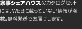 家事シェアハウスのカタログセットには、WEBに載っていない情報が満載。無料発送でお届けします。